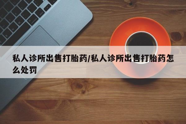 怀孕三个月用打胎药购买微信私人诊所出售打胎药/私人诊所出售打胎药怎么处罚
