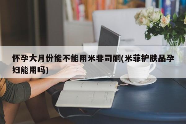 怀孕三个月用打胎药购买微信怀孕大月份能不能用米非司酮(米菲护肤品孕妇能用吗)
