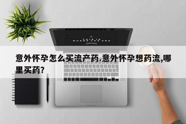 怀孕三个月用打胎药购买微信意外怀孕怎么买流产药.意外怀孕想药流,哪里买药？