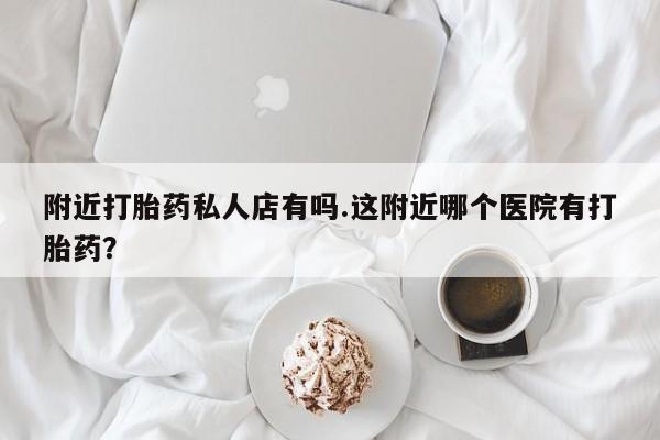 怀孕三个月用打胎药购买微信附近打胎药私人店有吗.这附近哪个医院有打胎药？
