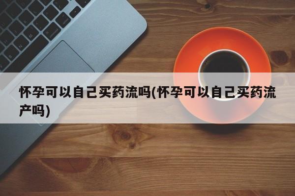 怀孕三个月用打胎药购买微信怀孕可以自己买药流吗(怀孕可以自己买药流产吗)