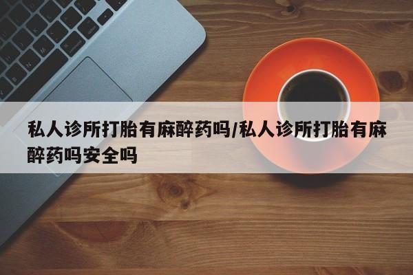 怀孕三个月用打胎药购买微信私人诊所打胎有麻醉药吗/私人诊所打胎有麻醉药吗安全吗